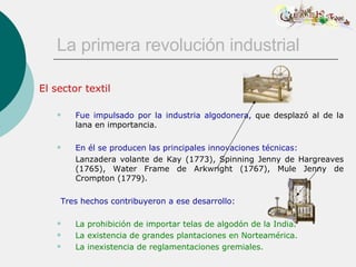 La primera revolución industrial El sector textil Fue impulsado por la industria algodonera,  que desplazó al de la lana en importancia.          En él se producen las principales innovaciones técnicas: Lanzadera volante de Kay (1773), Spinning Jenny de Hargreaves (1765), Water Frame de Arkwright (1767), Mule Jenny de Crompton (1779). Tres hechos contribuyeron a ese desarrollo: La prohibición de importar telas de algodón de la India. La existencia de grandes plantaciones en Norteamérica. La inexistencia de reglamentaciones gremiales. 