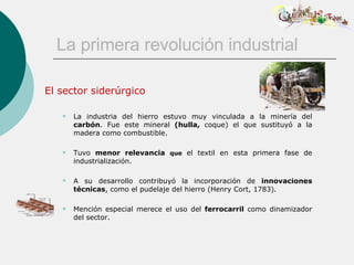 La primera revolución industrial El sector siderúrgico La industria del hierro estuvo muy vinculada a la minería del  carbón . Fue este mineral  (hulla,  coque) el que sustituyó a la madera como combustible. Tuvo  menor relevancia   que  el textil en esta primera fase de industrialización. A su desarrollo contribuyó la incorporación de  innovaciones técnicas , como el pudelaje del hierro (Henry Cort, 1783). Mención especial merece el uso del  ferrocarril  como dinamizador del sector. 