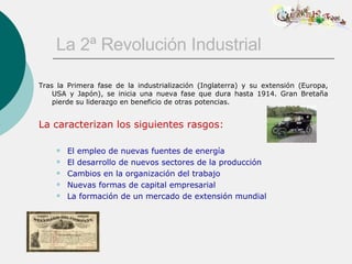 La 2ª Revolución Industrial Tras la Primera fase de la industrialización (Inglaterra) y su extensión (Europa, USA y Japón), se inicia una nueva fase que dura hasta 1914. Gran Bretaña pierde su liderazgo en beneficio de otras potencias. La caracterizan los siguientes rasgos: El empleo de nuevas fuentes de energía El desarrollo de nuevos sectores de la producción Cambios en la organización del trabajo Nuevas formas de capital empresarial La formación de un mercado de extensión mundial 