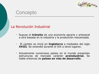 Concepto La Revolución Industrial Supuso el  tránsito  de una economía agraria y artesanal a otra basada en la industria y la producción mecanizada. El cambio se inició en  Inglaterra  a mediados del siglo  XVIII . Se extendió durante el XIX a otros lugares. Actualmente numerosos países en el mundo presentan estructuras de marcado carácter  preindustrial.  Se habla entonces de  países en vías de desarrollo . 