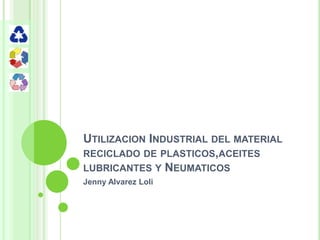 UTILIZACION INDUSTRIAL DEL MATERIAL
RECICLADO DE PLASTICOS,ACEITES
LUBRICANTES Y NEUMATICOS
Jenny Alvarez Loli
 