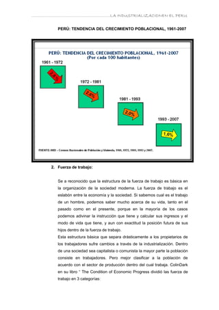 ………………………………………………………….LA INDUSTRIALIZACIONEN EL PERU


         PERÚ: TENDENCIA DEL CRECIMIENTO POBLACIONAL, 1961-2007




      2. Fuerza de trabajo:


         Se a reconocido que la estructura de la fuerza de trabajo es básica en
         la organización de la sociedad moderna. La fuerza de trabajo es el
         eslabón entre la economía y la sociedad. Si sabemos cual es el trabajo
         de un hombre, podemos saber mucho acerca de su vida, tanto en el
         pasado como en el presente, porque en la mayoría de los casos
         podemos adivinar la instrucción que tiene y calcular sus ingresos y el
         modo de vida que tiene, y aun con exactitud la posición futura de sus
         hijos dentro de la fuerza de trabajo.
         Esta estructura básica que separa drásticamente a los propietarios de
         los trabajadores sufre cambios a través de la industrialización. Dentro
         de una sociedad sea capitalista o comunista la mayor parte la población
         consiste en trabajadores. Pero mejor clasificar a la población de
         acuerdo con el sector de producción dentro del cual trabaja. ColinDark
         en su libro “ The Condition of Economic Progress dividió las fuerza de
         trabajo en 3 categorías:
 