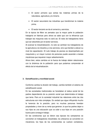 ………………………………………………………….LA INDUSTRIALIZACIONEN EL PERU


             •   El sector primario que extrae las materias primas de la
                 naturaleza, agricultura y la minería.

             •   El sector secundario las industrias que transforman la materia
                 prima.

             •   El sector terciario se da el comercio y servicios.
         En la época de Marx se pensaba que la mayor parte la población
         trabajaría en fabricas pero ahora se sabe que con la eficiencia que
         trabajan las maquinas esto no será asi. El resto de trabajadores tiene
         que ser absorbido por el sector servicios.
         Al avanzar la industrialización, no solo se cambian los trabajadores de
         la agricultura a la industria y a los servicios, sino que tienden a elevar su
         nivel de capacitación. El rudo trabajo de peones es desempeñado por
         maquinaria y un mayor numero de personas puede ascender a tareas
         mecánicas que requieren mayor adiestramiento.
         Ahora bien, estos cambios en la fuerza de trabajo deben relacionarse
         con la dinámica de la población para que podamos comprender el
         efecto de la industrialización.




      3. Estratificación y movilidad social:


         Conforme cambia la división del trabajo, cambia también el sistema de
         estratificación social.
         En las sociedades tradicionales se heredaban el status social de los
         padres dependiendo de su posición social que determinaba el trabajo
         que tenia. Pero en la sociedad industrial las relaciones entre las dos
         estructuras son más complejas. Es verdad que sigue influyendo mucho
         la herencia de la posición, pero no muchas personas heredan
         propiedades y viven de su renta que generan, lo que los padres dejan a
         sus hijos es una educación que va colar a sus hijos en una posición
         buena para conseguir trabajo.
         En las condiciones que se dieron esa épocas los campesinos se
         convierten en trabajadores industriales; los artesanos se convierten en
         mecánicos; los hijos de los comerciantes se vuelven contadores,
 