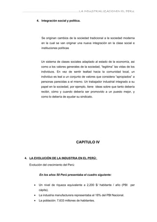 ………………………………………………………….LA INDUSTRIALIZACIONEN EL PERU


          4. Integración social y política.




             Se originan cambios de la sociedad tradicional a la sociedad moderna
             en la cual se van originar una nueva integración en la clase social e
             instituciones políticas



             Un sistema de clases sociales adaptado al estado de la economía, asi
             como a los valores generales de la sociedad, “legitima” las vidas de los
             individuos. En vez de sentir lealtad hacia la comunidad local, un
             individuo es leal a un conjunto de valores que considera “apropiados” a
             personas parecidas a el mismo. Un trabajador industrial integrado a su
             papel en la sociedad, por ejemplo, tiene ideas sobre que tanto debería
             recibir, cómo y cuando debería ser promovido a un puesto mejor, y
             como lo debería de ayudar su sindicato.




                                         CAPITULO IV



 4. LA EVOLUCIÓN DE LA INDUSTRIA EN EL PERÚ:

   Evolución del crecimiento del Perú:


           En los años 50 Perú presentaba el cuadro siguiente:


      •    Un nivel de riqueza equivalente a 2,200 $/ habitante / año (PBI       per
           cápita).
      •    La industria manufacturera representaba el 18% del PBI Nacional.
      •    La población: 7,633 millones de habitantes.
 