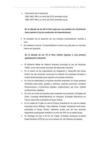 ………………………………………………………….LA INDUSTRIALIZACIONEN EL PERU


        •    Crecimiento de la economía:
             1950-1960: PBI a un ritmo del 5,2% promedio anual.
             1960-1970: PBI a un ritmo del 5,9% promedio anual.




             En la década de los 60 el Perú opta por una política de crecimiento
             hacia adentro (Ley de sustitución de importaciones).


    •       El resultado fue la aparición de una industria ensambladora, artificial y
            cara.
    •       Se instalaron mas de 13 ensambladoras numero muy alto para un mercado
            interno tan pequeño.


             En la década de los 70 el Perú intenta ingresar a una primera
             globalización industrial.


     •      El Gobierno Militar de Velazco Alvarado promulga la Ley de Industrias
            18350, como instrumento promotor del desarrollo industrial.
     •      En el marco de las expectativas de integración y desarrollo del Grupo
            Andino de ese entonces, promueve la creación de empresas privadas y
            mixtas dimensionadas para exportar a los países miembros.
     •      En Lima se materializan e impulsan diversas empresas: en el eje carretera
            Ventanilla (cloro-soda, papeles y cartones, reactivos químicos); carretera
            Panamericana y Evitamiento (textiles, confecciones); eje Lima- Cañete
            (confecciones, papeles).
     •      En Lima se inician los estudios para implantar los proyectos: Complejo del
            Vidrio, Complejo Metal-Mecánico en Arequipa, Complejo Electrónico en
            Tacna; todos ellos orientados al Grupo Andino.
     •      En la ciudad de Trujillo se crea el Parque Industrial en el cual se instalan
            empresas como: Modasa, Tasa, Mahasa, Funaper, Aropiezam entre otras,
            orientadas al Grupo Andino, debiendo anotar que las tres primeras
            registraban participación estatal en el oren del 30% en el capital social.
     •      En Santiago de Cao a 50 km de Trujillo, el Estado construye la planta
            Papel Periódico (PPX-8) con una inversión de 120 millones de dólares.
 