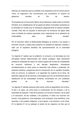 ………………………………………………………….LA INDUSTRIALIZACIONEN EL PERU


Además, por separado pero en paralelo a los preparativos de la Cumbre para la
Tierra, se negociaron dos convenciones que suscribieron la mayoría de
gobiernos          reunidos             en        Río          de          Janeiro.


"El propósito de la Convención Marco de las Naciones Unidas sobre el Cambio
Climático es la estabilización de los gases de efecto invernadero presentes en
la atmósfera en niveles que no trastoquen peligrosamente el sistema climático
mundial. Para ello se requiere la disminución de emisiones de gases tales
como el dióxido de carbono generado como subproducto de la utilización de
combustibles                   para               obtener                 energía".


"En el Convenio sobre la Biodiversidad Biológica se exhorta a los países a
encontrar cauces y medios para preservar la variedad de especies vivientes y
velar por el equitativo beneficio del aprovechamiento de la diversidad
biológica".


"La Agenda 21 explica que la población, el consumo y la tecnología son las
principales fuerzas determinantes del cambio ecológico. Deja claramente
sentada la necesidad de reducir en ciertos lugares del mundo las modalidades
de   consumo      ineficaces     y     con   elevado    desperdicio,   fomentando
simultáneamente en otras zonas un desarrollo más intenso y sostenible. Se
proponen políticas y programas para la consecución de un equilibrio duradero
entre el consumo, la población y la capacidad de sustento de la tierra. Se
describen algunas de las técnicas y tecnologías que han de fomentarse para la
satisfacción de las necesidades humanas, combinadas con una cuidadosa
gestión             de                los          recursos             naturales."


"La Agenda 21 plantea opciones para luchar contra la degradación de la tierra,
el aire y el agua, así como para la conservación de los bosques y de la
diversidad de especies. Trata de la pobreza y el consumo excesivo, de la salud
y la educación, de las ciudades y los granjeros. A todos nos incumbe una
función: a los gobiernos, a las empresas, a los sindicatos, a los científicos, a los
docentes, a los pueblos indígenas, a las mujeres, a los jóvenes y a los niños.
En la Agenda 21 no se soslayan el sector de los negocios; se dice que el
 