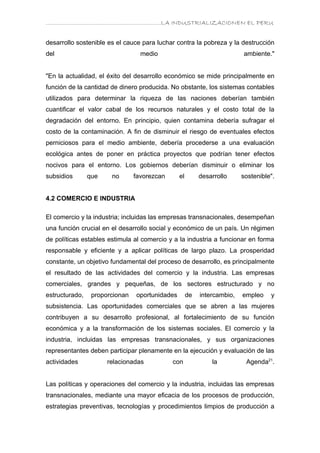 ………………………………………………………….LA INDUSTRIALIZACIONEN EL PERU


desarrollo sostenible es el cauce para luchar contra la pobreza y la destrucción
del                               medio                                  ambiente."


"En la actualidad, el éxito del desarrollo económico se mide principalmente en
función de la cantidad de dinero producida. No obstante, los sistemas contables
utilizados para determinar la riqueza de las naciones deberían también
cuantificar el valor cabal de los recursos naturales y el costo total de la
degradación del entorno. En principio, quien contamina debería sufragar el
costo de la contaminación. A fin de disminuir el riesgo de eventuales efectos
perniciosos para el medio ambiente, debería procederse a una evaluación
ecológica antes de poner en práctica proyectos que podrían tener efectos
nocivos para el entorno. Los gobiernos deberían disminuir o eliminar los
subsidios       que    no       favorezcan      el        desarrollo     sostenible".


4.2 COMERCIO E INDUSTRIA

El comercio y la industria; incluidas las empresas transnacionales, desempeñan
una función crucial en el desarrollo social y económico de un país. Un régimen
de políticas estables estimula al comercio y a la industria a funcionar en forma
responsable y eficiente y a aplicar políticas de largo plazo. La prosperidad
constante, un objetivo fundamental del proceso de desarrollo, es principalmente
el resultado de las actividades del comercio y la industria. Las empresas
comerciales, grandes y pequeñas, de los sectores estructurado y no
estructurado,    proporcionan   oportunidades        de   intercambio,   empleo    y
subsistencia. Las oportunidades comerciales que se abren a las mujeres
contribuyen a su desarrollo profesional, al fortalecimiento de su función
económica y a la transformación de los sistemas sociales. El comercio y la
industria, incluidas las empresas transnacionales, y sus organizaciones
representantes deben participar plenamente en la ejecución y evaluación de las
actividades           relacionadas           con              la          Agenda21.


Las políticas y operaciones del comercio y la industria, incluidas las empresas
transnacionales, mediante una mayor eficacia de los procesos de producción,
estrategias preventivas, tecnologías y procedimientos limpios de producción a
 
