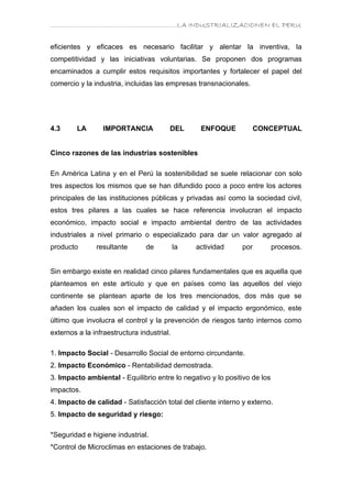 ………………………………………………………….LA INDUSTRIALIZACIONEN EL PERU


eficientes y eficaces es necesario facilitar y alentar la inventiva, la
competitividad y las iniciativas voluntarias. Se proponen dos programas
encaminados a cumplir estos requisitos importantes y fortalecer el papel del
comercio y la industria, incluidas las empresas transnacionales.




4.3      LA      IMPORTANCIA            DEL       ENFOQUE          CONCEPTUAL


Cinco razones de las industrias sostenibles

En América Latina y en el Perú la sostenibilidad se suele relacionar con solo
tres aspectos los mismos que se han difundido poco a poco entre los actores
principales de las instituciones públicas y privadas así como la sociedad civil,
estos tres pilares a las cuales se hace referencia involucran el impacto
económico, impacto social e impacto ambiental dentro de las actividades
industriales a nivel primario o especializado para dar un valor agregado al
producto       resultante       de          la   actividad    por          procesos.


Sin embargo existe en realidad cinco pilares fundamentales que es aquella que
planteamos en este artículo y que en países como las aquellos del viejo
continente se plantean aparte de los tres mencionados, dos más que se
añaden los cuales son el impacto de calidad y el impacto ergonómico, este
último que involucra el control y la prevención de riesgos tanto internos como
externos a la infraestructura industrial.

1. Impacto Social - Desarrollo Social de entorno circundante.
2. Impacto Económico - Rentabilidad demostrada.
3. Impacto ambiental - Equilibrio entre lo negativo y lo positivo de los
impactos.
4. Impacto de calidad - Satisfacción total del cliente interno y externo.
5. Impacto de seguridad y riesgo:

*Seguridad e higiene industrial.
*Control de Microclimas en estaciones de trabajo.
 