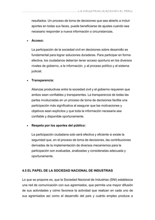 ………………………………………………………….LA INDUSTRIALIZACIONEN EL PERU


       resultados. Un proceso de toma de decisiones que sea abierto a incluir
       aportes en todas sus faces, puede beneficiarse de ajustes cuando sea
       necesario responder a nueva información o circunstancias.

   •   Acceso:

       La participación de la sociedad civil en decisiones sobre desarrollo es
       fundamental para lograr soluciones duraderas. Para participar en forma
       efectiva, los ciudadanos deberían tener acceso oportuno en los diversos
       niveles de gobierno, a la información, y al proceso político y al sistema
       judicial.

   •   Transparencia:

       Alianzas productivas entre la sociedad civil y el gobierno requieren que
       ambos sean confiables y transparentes. La transparencia de todas las
       partes involucradas en un proceso de toma de decisiones facilita una
       participación más significativa al asegurar que las motivaciones y
       objetivos sean explícitos y que toda la información necesaria sea
       confiable y disponible oportunamente.

   •   Respeto por los aportes del público:

       La participación ciudadana solo será efectiva y eficiente si existe la
       seguridad que, en el proceso de toma de decisiones, las contribuciones
       derivadas de la implementación de diversos mecanismos para la
       participación son evaluadas, analizadas y consideradas adecuada y
       oportunamente.



4.5 EL PAPEL DE LA SOCIEDAD NACIONAL DE INDUSTRIAS

Lo que se propone es, que la Sociedad Nacional de Industrias (SNI) establezca
una red de comunicación con sus agremiados, que permita una mayor difusión
de sus actividades y cómo favorece la actividad que realizan en cada uno de
sus agremiados así como el desarrollo del país y cuánto empleo produce a
 