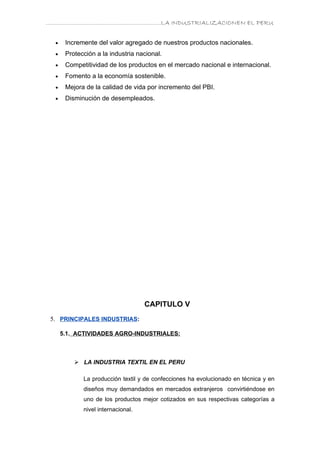 ………………………………………………………….LA INDUSTRIALIZACIONEN EL PERU


  •    Incremente del valor agregado de nuestros productos nacionales.
  •    Protección a la industria nacional.
  •    Competitividad de los productos en el mercado nacional e internacional.
  •    Fomento a la economía sostenible.
  •    Mejora de la calidad de vida por incremento del PBI.
  •    Disminución de desempleados.




                                    CAPITULO V
 5. PRINCIPALES INDUSTRIAS:

      5.1. ACTIVIDADES AGRO-INDUSTRIALES:



           LA INDUSTRIA TEXTIL EN EL PERU

             La producción textil y de confecciones ha evolucionado en técnica y en
             diseños muy demandados en mercados extranjeros convirtiéndose en
             uno de los productos mejor cotizados en sus respectivas categorías a
             nivel internacional.
 