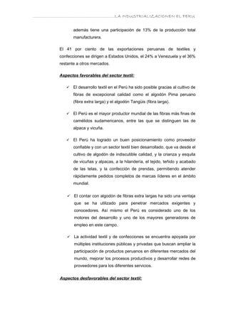 ………………………………………………………….LA INDUSTRIALIZACIONEN EL PERU


               además tiene una participación de 13% de la producción total
               manufacturera.

        El 41 por ciento de las exportaciones peruanas de textiles y
        confecciones se dirigen a Estados Unidos, el 24% a Venezuela y el 36%
        restante a otros mercados.

        Aspectos favorables del sector textil:

              El desarrollo textil en el Perú ha sido posible gracias al cultivo de
               fibras de excepcional calidad como el algodón Pima peruano
               (fibra extra larga) y el algodón Tangüis (fibra larga).

              El Perú es el mayor productor mundial de las fibras más finas de
               camélidos sudamericanos, entre las que se distinguen las de
               alpaca y vicuña.

              El Perú ha logrado un buen posicionamiento como proveedor
               confiable y con un sector textil bien desarrollado, que va desde el
               cultivo de algodón de indiscutible calidad, y la crianza y esquila
               de vicuñas y alpacas, a la hilandería, el tejido, teñido y acabado
               de las telas, y la confección de prendas, permitiendo atender
               rápidamente pedidos completos de marcas líderes en el ámbito
               mundial.


              El contar con algodón de fibras extra largas ha sido una ventaja
               que se ha utilizado para penetrar mercados exigentes y
               conocedores. Así mismo el Perú es considerado uno de los
               motores del desarrollo y uno de los mayores generadores de
               empleo en este campo.

              La actividad textil y de confecciones se encuentra apoyada por
               múltiples instituciones públicas y privadas que buscan ampliar la
               participación de productos peruanos en diferentes mercados del
               mundo, mejorar los procesos productivos y desarrollar redes de
               proveedores para los diferentes servicios.


        Aspectos desfavorables del sector textil:
 