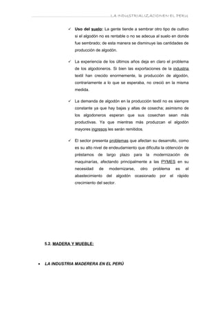 ………………………………………………………….LA INDUSTRIALIZACIONEN EL PERU


                   Uso del suelo: La gente tiende a sembrar otro tipo de cultivo
                    si el algodón no es rentable o no se adecua al suelo en donde
                    fue sembrado; de esta manera se disminuye las cantidades de
                    producción de algodón.

                   La experiencia de los últimos años deja en claro el problema
                    de los algodoneros. Si bien las exportaciones de la industria
                    textil han crecido enormemente, la producción de algodón,
                    contrariamente a lo que se esperaba, no creció en la misma
                    medida.

                   La demanda de algodón en la producción textil no es siempre
                    constante ya que hay bajas y altas de cosecha; asimismo de
                    los algodoneros esperan que sus cosechan sean más
                    productivas. Ya que mientras más produzcan el algodón
                    mayores ingresos les serán remitidos.

                   El sector presenta problemas que afectan su desarrollo, como
                    es su alto nivel de endeudamiento que dificulta la obtención de
                    préstamos    de   largo    plazo    para   la   modernización        de
                    maquinarías, afectando principalmente a las PYMES en su
                    necesidad    de    modernizarse,       otro     problema        es   el
                    abastecimiento    del     algodón   ocasionado     por     el   rápido
                    crecimiento del sector.




      5.2. MADERA Y MUEBLE:



  •   LA INDUSTRIA MADERERA EN EL PERÚ
 