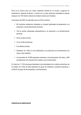………………………………………………………….LA INDUSTRIALIZACIONEN EL PERU


Perú es el noveno país con mayor superficie forestal en el mundo y segundo en
Sudamérica, después de Brasil, y cuenta con un gran potencial maderable al poseer
bosques con 158 metros cúbicos de madera madura por hectárea.

A principios del 2007 se estimaba que en el Perú existían:

    89 industrias madereras instaladas en Ucayali (dedicadas principalmente a la
       extracción y la transformación primaria).

    109 en Iquitos (dedicadas especialmente a la extracción y la transformación
       primaria).

    20 en la selva central.

    10 en el Alto Amazonas.

    8 en Madre de Dios.

    Alrededor de 1.500 en Lima (dedicadas a la producción de manufacturas con
       mayor valor añadido).

    Un promedio de 10.000 pequeñas empresas y microempresas. De estas, 3.300
       se dedicarían a la industria del mueble y sus componentes).

En total son 11.736 empresas dedicadas a las actividades de la cadena productiva de
la madera. El 14,8% de ellas pertenece al grupo de medianas y grandes empresas, y
el 85,2% al grupo de las pequeñas y microempresas.




PRINCIPALES MERCADOS
 