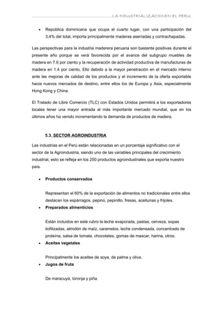 ………………………………………………………….LA INDUSTRIALIZACIONEN EL PERU


   •    República dominicana que ocupa el cuarto lugar, con una participación del
        3,4% del total, importa principalmente maderas aserradas y contrachapadas.

Las perspectivas para la industria maderera peruana son bastante positivas durante el
presente año porque se verá favorecida por el avance del subgrupo muebles de
madera en 7.6 por ciento y la recuperación de actividad productiva de manufacturas de
madera en 1.4 por ciento, Ello debido a la mayor penetración en el mercado interno
ante las mejoras de calidad de los productos y el incremento de la oferta exportable
hacia nuevos mercados de destino, entre ellos los de Europa y Asia, especialmente
Hong Kong y China.

El Tratado de Libre Comercio (TLC) con Estados Unidos permitirá a los exportadores
locales tener una mayor entrada al más importante mercado mundial, que en los
últimos años ha venido incrementando la demanda de productos de madera.



        5.3. SECTOR AGROINDUSTRIA

Las industrias en el Perú están relacionadas en un porcentaje significativo con el
sector de la Agroindustria, siendo uno de las variables principales del crecimiento
industrial, esto se refleja en los 250 productos agroindustriales que exporta nuestro
país.

   •    Productos conservados


        Representan el 60% de la exportación de alimentos no tradicionales entre ellos
        destacan los espárragos, pepino, pepinillo, fresas, aceitunas y frijoles.
   •    Preparados alimenticios


        Están incluidos en este rubro la leche evaporada, pastas, cerveza, sopas
        liofilizadas, almidón de maíz, caramelos, leche condensada, concentrado de
        proteína, salsa de tomate, chocolates, gomas de mascar, harina, otros.
   •    Aceites vegetales


        Principalmente los aceites de soya, de palma y oliva.
   •    Jugos de fruta


        De maracuyá, toronja y piña.
 