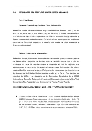 ………………………………………………………….LA INDUSTRIALIZACIONEN EL PERU


5.5.   ACTIVIDADES DEL COMPLEJO MINERO METAL MECÁNICO



       Perú: País Minero


       Fortaleza Económica y Confiable Clima de Inversión

El Perú es una de las economías con mayor crecimiento en América Latina (7.6% en
el 2006, 9% en el 2007, 9,84% en el 2008 y 1% en 2009), lo cual es complementado
con solidez macroeconómica: bajas tasas de inflación, superávit fiscal y comercial, y
fuertes reservas internacionales netas. Estos indicadores son argumentos suficientes
para que el Perú esté superando el desafío que supone la crisis económica y
financiera internacional.



       Efectiva Protección al Inversionista

El Perú ha firmado 32 Acuerdos Internacionales de Inversión que apuntalan su política
de liberalización, con países del Pacífico, Europa y América Latina. Con la mira en
consolidar un clima de inversión estable y predecible, el Perú ha mejorado sus
estándares en la negociación de Acuerdos Internacionales de Inversión. Del mismo
modo, el Perú ha suscrito el acuerdo OPIC que facilita operaciones, dando cobertura a
las inversiones de Estados Unidos llevadas a cabo en el Perú.              Perú también es
miembro de MIGA y un signatario de la Convención Constitutiva de la ICSID
(International Centre for Settlement of Investment Disputes), así como de la New York
Convention of the Recognition and Enforcement of Foreign Arbitral Awards.

PRODUCCIÓN PERUANA DE COBRE – ZINC – ORO - Y PLATA EN OCTUBRE 2010




    La producción nacional de cobre fue de 111,485 toneladas métricas (TM) en octubre
       del 2010, lo que significa un descenso de 1.01 por ciento con relación a los 112,624 TM
       que se obtuvo en el mismo mes del 2009, esto se debe a las menores cifras reportadas
       por las empresas Xstrata, Southern y Gold Fields, cuya producción descendió en
       20.97, 13.27 y 11.63 por ciento, respectivamente, en comparación a octubre del 2009.
 
