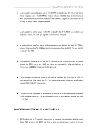 ………………………………………………………….LA INDUSTRIALIZACIONEN EL PERU


   La producción nacional de zinc fue de 123,869 TM en octubre del 2010, 9.57 por ciento
      menor respecto a las 136,980 TM del mes de octubre del 2009. Este decrecimiento se
      debe principalmente a la menor producción de Antamina, Argentum y Raura en 29.02,
      28.79 y 16.98 por ciento, respectivamente.




   La producción de plomo fue de 19,904 TM en octubre del 2010, 19.60 por ciento menos
      respecto a las 24,756 TMF que registró en similar mes del 2009.




   la producción de estaño a cargo de la empresa minera Minsur, fue de 2,417 TM en
      octubre del presente año, 25.22 por ciento menos respecto a las 3,233 TM que registró
      en octubre del 2009.




   La producción peruana de oro fue de 13 millones 50,468 gramos finos en el mes de
      octubre del 2010, menor en 13.48 por ciento en comparación a la reportada en el
      mismo mes del 2009 (15 millones 83,866 gramos).




   La producción nacional de plata en el mes de octubre del 2010 fue de 299,105
      kilogramos finos, cifra menor en 10.17 por ciento al volumen registrado en el mismo
      mes del 2009 (332,978 kilogramos).




   La producción de molibdeno se incrementó en octubre en 27.61 por ciento al obtenerse
      1,528 toneladas métricas (TM) en comparación con lo reportado en octubre del 2009
      (1,197 TM).




MANUFACTURA CRECERÁ MÁS DE 10% EN EL AÑO 2010




    El Ministerio de la Producción estimó que la industria manufacturera podría crecer
      hasta 12% al cierre del 2010. La cifra no solo se colocará por encima de lo que
 