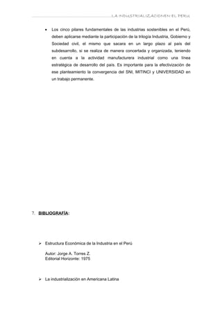 ………………………………………………………….LA INDUSTRIALIZACIONEN EL PERU


     •   Los cinco pilares fundamentales de las industrias sostenibles en el Perú,
         deben aplicarse mediante la participación de la trilogía Industria, Gobierno y
         Sociedad civil, el mismo que sacara en un largo plazo al país del
         subdesarrollo, si se realiza de manera concertada y organizada, teniendo
         en cuenta a la actividad manufacturera industrial como una línea
         estratégica de desarrollo del país. Es importante para la efectivización de
         ese planteamiento la convergencia del SNI, MITINCI y UNIVERSIDAD en
         un trabajo permanente.




7. BIBLIOGRAFÍA:




   Estructura Económica de la Industria en el Perú

     Autor: Jorge A. Torres Z.
     Editorial Horizonte: 1975




   La industrialización en Americana Latina
 