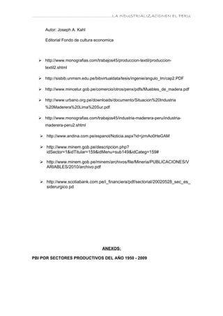 ………………………………………………………….LA INDUSTRIALIZACIONEN EL PERU


     Autor: Joseph A. Kahl

     Editorial Fondo de cultura economica



   http://www.monografias.com/trabajos45/produccion-textil/produccion-
     textil2.shtml

   http://sisbib.unmsm.edu.pe/bibvirtualdata/tesis/ingenie/angulo_lm/cap2.PDF

   http://www.mincetur.gob.pe/comercio/otros/penx/pdfs/Muebles_de_madera.pdf

   http://www.urbano.org.pe/downloads/documento/Situacion%20Industria
     %20Maderera%20Lima%20Sur.pdf

   http://www.monografias.com/trabajos45/industria-maderera-peru/industria-
     maderera-peru2.shtml

    http://www.andina.com.pe/espanol/Noticia.aspx?id=jzmAo0HeGAM

    http://www.minem.gob.pe/descripcion.php?
     idSector=1&idTitular=159&idMenu=sub149&idCateg=159#

    http://www.minem.gob.pe/minem/archivos/file/Mineria/PUBLICACIONES/V
     ARIABLES/2010/archivo.pdf


    http://www.scotiabank.com.pe/i_financiera/pdf/sectorial/20020528_sec_es_
     siderurgico.pd




                                   ANEXOS:

PBI POR SECTORES PRODUCTIVOS DEL AÑO 1950 - 2009
 