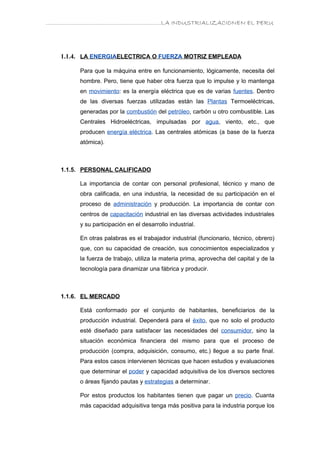 ………………………………………………………….LA INDUSTRIALIZACIONEN EL PERU




   1.1.4. LA ENERGIAELECTRICA O FUERZA MOTRIZ EMPLEADA

        Para que la máquina entre en funcionamiento, lógicamente, necesita del
        hombre. Pero, tiene que haber otra fuerza que lo impulse y lo mantenga
        en movimiento: es la energía eléctrica que es de varias fuentes. Dentro
        de las diversas fuerzas utilizadas están las Plantas Termoeléctricas,
        generadas por la combustión del petróleo, carbón u otro combustible. Las
        Centrales Hidroeléctricas, impulsadas por agua, viento, etc., que
        producen energía eléctrica. Las centrales atómicas (a base de la fuerza
        atómica).



   1.1.5. PERSONAL CALIFICADO

        La importancia de contar con personal profesional, técnico y mano de
        obra calificada, en una industria, la necesidad de su participación en el
        proceso de administración y producción. La importancia de contar con
        centros de capacitación industrial en las diversas actividades industriales
        y su participación en el desarrollo industrial.

        En otras palabras es el trabajador industrial (funcionario, técnico, obrero)
        que, con su capacidad de creación, sus conocimientos especializados y
        la fuerza de trabajo, utiliza la materia prima, aprovecha del capital y de la
        tecnología para dinamizar una fábrica y producir.



   1.1.6. EL MERCADO

        Está conformado por el conjunto de habitantes, beneficiarios de la
        producción industrial. Dependerá para el éxito, que no solo el producto
        esté diseñado para satisfacer las necesidades del consumidor, sino la
        situación económica financiera del mismo para que el proceso de
        producción (compra, adquisición, consumo, etc.) llegue a su parte final.
        Para estos casos intervienen técnicas que hacen estudios y evaluaciones
        que determinar el poder y capacidad adquisitiva de los diversos sectores
        o áreas fijando pautas y estrategias a determinar.

        Por estos productos los habitantes tienen que pagar un precio. Cuanta
        más capacidad adquisitiva tenga más positiva para la industria porque los
 