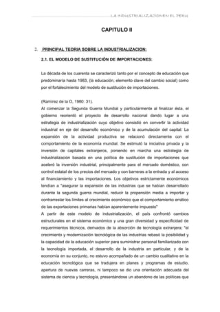………………………………………………………….LA INDUSTRIALIZACIONEN EL PERU


                                       CAPITULO II


 2.   PRINCIPAL TEORIA SOBRE LA INDUSTRIALIZACION:

      2.1. EL MODELO DE SUSTITUCIÓN DE IMPORTACIONES:


      La década de los cuarenta se caracterizó tanto por el concepto de educación que
      predominaría hasta 1983, (la educación, elemento clave del cambio social) como
      por el fortalecimiento del modelo de sustitución de importaciones.


      (Ramírez de la O, 1980: 31).
      Al comenzar la Segunda Guerra Mundial y particularmente al finalizar ésta, el
      gobierno reorientó el proyecto de desarrollo nacional dando lugar a una
      estrategia de industrialización cuyo objetivo consistió en convertir la actividad
      industrial en eje del desarrollo económico y de la acumulación del capital. La
      expansión de la actividad productiva se relacionó directamente con el
      comportamiento de la economía mundial. Se estimuló la iniciativa privada y la
      inversión de capitales extranjeros, poniendo en marcha una estrategia de
      industrialización basada en una política de sustitución de importaciones que
      aceleró la inversión industrial, principalmente para el mercado doméstico, con
      control estatal de los precios del mercado y con barreras a la entrada y al acceso
      al financiamiento y las importaciones. Los objetivos estrictamente económicos
      tendían a "asegurar la expansión de las industrias que se habían desarrollado
      durante la segunda guerra mundial, reducir la propensión media a importar y
      contrarrestar los límites al crecimiento económico que el comportamiento errático
      de las exportaciones primarias habían aparentemente impuesto"
      A partir de este modelo de industrialización, el país confrontó cambios
      estructurales en el sistema económico y una gran diversidad y especificidad de
      requerimientos técnicos, derivados de la absorción de tecnología extranjera; "el
      crecimiento y modernización tecnológica de las industrias rebasó la posibilidad y
      la capacidad de la educación superior para suministrar personal familiarizado con
      la tecnología importada, el desarrollo de la industria en particular, y de la
      economía en su conjunto, no estuvo acompañado de un cambio cualitativo en la
      educación tecnológica que se tradujera en planes y programas de estudio,
      apertura de nuevas carreras, ni tampoco se dio una orientación adecuada del
      sistema de ciencia y tecnología, presentándose un abandono de las políticas que
 