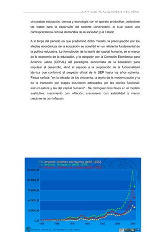 ………………………………………………………….LA INDUSTRIALIZACIONEN EL PERU


   vinculaban educación, ciencia y tecnología con el aparato productivo, creándose
   las bases para la expansión del sistema universitario, el cual buscó una
   correspondencia con las demandas de la sociedad y el Estado.


   A lo largo del periodo en que predominó dicho modelo, la preocupación por los
   efectos económicos de la educación se convirtió en un referente fundamental de
   la política educativa. La formulación de la teoría del capital humano, en el marco
   de la economía de la educación, y la adopción por la Comisión Económica para
   América Latina (CEPAL) del paradigma economista de la educación para
   impulsar el desarrollo, abrió el espacio a la proposición de la funcionalidad
   técnica que conformó el proyecto oficial de la SEP hasta los años ochenta.
   Padua señala: "en la década de los cincuenta, la teoría de la modernización y la
   de la transición por etapas estuvieron articuladas por las teorías funcional-
   estructuralista y las del capital humano" . Se distinguen tres fases en el modelo
   sustitutivo: crecimiento con inflación, crecimiento con estabilidad y menor
   crecimiento con inflación.
 