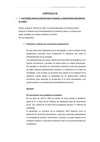 ………………………………………………………….LA INDUSTRIALIZACIONEN EL PERU


                                CAPITULO III

 3. 1. FACTORES SOCIOLOGICOS QUE CAUSAN LA INDUSTRIALIZACIÓN EN
   EL PERU


   Según Joseph A. Kahl en su obra “La industrialización en América Latina”
   propone 4 factores de la industrialización en América Latina y no tamos que
   estas variables se cumplen también en el Perú.
   Son los siguientes:


        1. Población: (índices de crecimiento poblacional)


            No hay tema mas importante que la demografía, o sea el estudio de las
            poblaciones humanas, para comprender la influencia que tiene la
            industrialización en la sociedad.
            Las interrelaciones de causa y efecto entre los datos demográficos y los
            hechos económicos y sociales se hacen sentir en ambas direcciones.
            Por ejemplo un aumento en el bienestar económico entre las personas
            de bajos ingresos generalmente producen un descenso en la tasa de
            mortalidad, y por lo tanto un aumento muy rápido en la magnitud de la
            población puede agotar la capacidad de un determinado sistema
            económico para aumentar su producción a un ritmo equivalente y así
            puede conducir a una reducción del bienestar económico.


            Ejemplo:


            El crecimiento de la población brasileña:
            En los años de 1940 a 1950 se realizo un censo donde la población
            paso de 41 a cerca de 52 millones de habitantes (tasa de crecimiento
            anual 3%), dentro de 10 años mas la población alcanzo 71 millones de
            habitantes.
            Al generarse un aumento de la población otros factores como la
            demanda de productos alimenticios y servicios aumentan generándose
            la necesidad de producir mas bienes y servicios, de esta manera se ve
            necesario requerir a más fuerza laboral la cual va ser proporcionada por
            la población.
 