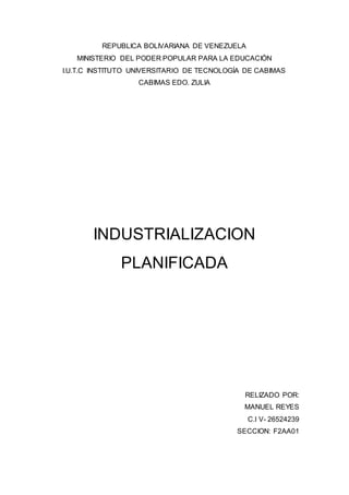 REPUBLICA BOLIVARIANA DE VENEZUELA
MINISTERIO DEL PODER POPULAR PARA LA EDUCACIÓN
I.U.T.C INSTITUTO UNIVERSITARIO DE TECNOLOGÍA DE CABIMAS
CABIMAS EDO. ZULIA
INDUSTRIALIZACION
PLANIFICADA
RELIZADO POR:
MANUEL REYES
C.I V- 26524239
SECCION: F2AA01
 