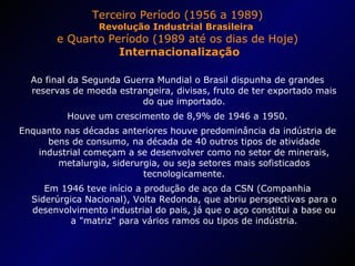 Terceiro Período (1956 a 1989) Revolução Industrial Brasileira  e Quarto Período (1989 até os dias de Hoje)  Internacionalização Ao final da Segunda Guerra Mundial o Brasil dispunha de grandes reservas de moeda estrangeira, divisas, fruto de ter exportado mais do que importado. Houve um crescimento de 8,9% de 1946 a 1950. Enquanto nas décadas anteriores houve predominância da indústria de bens de consumo, na década de 40 outros tipos de atividade industrial começam a se desenvolver como no setor de minerais, metalurgia, siderurgia, ou seja setores mais sofisticados tecnologicamente. Em 1946 teve início a produção de aço da CSN (Companhia Siderúrgica Nacional), Volta Redonda, que abriu perspectivas para o desenvolvimento industrial do pais, já que o aço constitui a base ou a "matriz" para vários ramos ou tipos de indústria. 