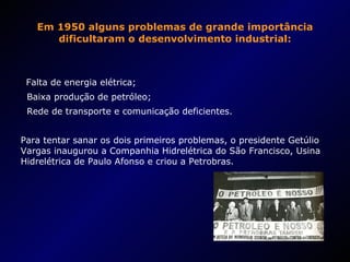 Em 1950 alguns problemas de grande importância dificultaram o desenvolvimento industrial: Falta de energia elétrica; Baixa produção de petróleo; Rede de transporte e comunicação deficientes. Para tentar sanar os dois primeiros problemas, o presidente Getúlio Vargas inaugurou a Companhia Hidrelétrica do São Francisco, Usina Hidrelétrica de Paulo Afonso e criou a Petrobras. 