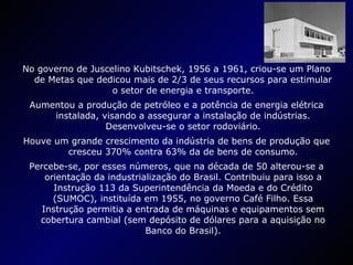 No governo de Juscelino Kubitschek, 1956 a 1961, criou-se um Plano de Metas que dedicou mais de 2/3 de seus recursos para estimular o setor de energia e transporte. Aumentou a produção de petróleo e a potência de energia elétrica instalada, visando a assegurar a instalação de indústrias. Desenvolveu-se o setor rodoviário. Houve um grande crescimento da indústria de bens de produção que cresceu 370% contra 63% da de bens de consumo. Percebe-se, por esses números, que na década de 50 alterou-se a orientação da industrialização do Brasil. Contribuiu para isso a Instrução 113 da Superintendência da Moeda e do Crédito (SUMOC), instituída em 1955, no governo Café Filho. Essa Instrução permitia a entrada de máquinas e equipamentos sem cobertura cambial (sem depósito de dólares para a aquisição no Banco do Brasil). 