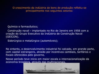 O crescimento da indústria de bens de produção refletiu-se principalmente nos seguintes setores: Químico e farmacêutico; Construção naval - implantado no Rio de Janeiro em 1958 com a criação do Grupo Executivo da Indústria de Construção Naval (GEICON). Siderúrgico e metalúrgico (automóveis); No entanto, o desenvolvimento industrial foi calcado, em grande parte, com capital estrangeiro, atraído por incentivos cambiais, tarifários e fiscais oferecidos pelo governo. Nesse período teve início em maior escala a internacionalização da economia brasileira, através das multinacionais. 