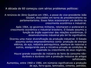 A década de 60 começou com sérios problemas políticos: A renúncia de Jânio Quadros em 1961, a posse do vice-presidente João Goulart, discussões em torno de presidencialismo ou parlamentarismo. Esses fatos ocasionaram um declínio no crescimento econômico e industrial. Após 1964, os governos militares, retomaram e aceleraram o crescimento econômico e industrial brasileiro. O Estado assumiu a função de órgão supervisor das relações econômicas. O desenvolvimento industrial pós 64 foi significativo. Ocorreu uma maior diversificação da produção industrial. O Estado assumiu certos empreendimentos como: produção de energia elétrica, do aço, indústria petroquímica, abertura de rodovias e outros, assegurando para a iniciativa privada as condições de expansão ou crescimento de seus negócios. Houve grande expansão da indústria de bens de consumo não-duráveis e duráveis com a produção inclusive de artigos sofisticados. Aumentou, entre 1960 e 1980, em números significativos a produção de aço, ferro-gusa, laminados, cimento, petróleo. 