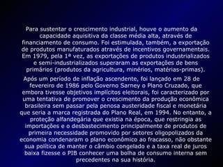 Para sustentar o crescimento industrial, houve o aumento da capacidade aquisitiva da classe média alta, através de financiamento de consumo. Foi estimulada, também, a exportação de produtos manufaturados através de incentivos governamentais. Em 1979, pela 1ª vez, as exportações de produtos industrializados e semi-industrializados superaram as exportações de bens primários (produtos da agricultura, minérios, matérias-primas). Após um período de inflação ascendente, foi lançado em 28 de fevereiro de 1986 pelo Governo Sarney o Plano Cruzado, que embora tivesse objetivos implícitos eleitorais, foi caracterizado por uma tentativa de promover o crescimento da produção econômica brasileira sem passar pela penosa austeridade fiscal e monetária que seria a marca registrada do Plano Real, em 1994. No entanto, a proteção alfandegária que existia na época, que restringia as importações e o desbastecimento principalmente de produtos de primeira necessidade promovido por setores oligopolizados da economia condenaram o plano econômico ao fracasso, não obstante sua política de manter o câmbio congelado e a taxa real de juros baixa fizesse o PIB conhecer uma bolha de consumo interna sem precedentes na sua história. 