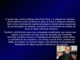 O ajuste das contas públicas pós-Plano Real, e a adoção de medidas tanto políticas como jurídicas de apoio à micro e pequena indústria, bem como a entrada de capital estrangeiro atraído pelos programas de privatizações de estatais, tornaram o investimento do capital de risco no setor industrial atraente. Também contribuíram para isso a desejada estabilidade nas regras que regiam a economia nos oito anos do mandato que Fernando Henrique Cardoso exerceu a Presidência da República (1994-2002), e a decisão do seu sucessor, Luiz Inácio Lula da Silva, reeleito em 2006, de manter as mesmas regras, não obstante as divergências ideológicas de alguns grupos internos ao seu partido. 