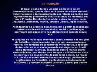 INTRODUÇÃO O Brasil é considerado um país emergente ou em desenvolvimento, apesar disso está quase um século atrasado industrialmente e tecnologicamente em relação às nações que ingressaram no processo de industrialização no momento em que a Primeira Revolução Industrial entrou em vigor, como Inglaterra, Alemanha, França, Estados Unidos, Japão e outros.  As indústrias no Brasil se desenvolveram a partir de mudanças estruturais de caráter econômico, social e político, que ocorreram principalmente nos últimos trinta anos do século XIX.  O conjunto de mudanças aconteceu especialmente nas relações de trabalho, com a expansão do emprego remunerado que resultou em aumento do consumo de mercadorias, a abolição do trabalho escravo e o ingresso de estrangeiros no Brasil como Italianos, Alemães, Japoneses dentre muitas outras nacionalidades, que vieram para compor a mão-de-obra, além de contribuir no povoamento do país como ocorreu na região sul. Um dos maiores acontecimentos no campo político foi a proclamação da República, diante desses acontecimentos históricos o processo industrial brasileiro passou por quatro etapas.   