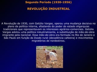 Segundo Período (1930-1956) REVOLUÇÃO INDUSTRIAL A Revolução de 1930, com Getúlio Vargas, operou uma mudança decisiva no plano da política interna, afastando do poder do estado oligarquias tradicionais que representavam os interesses agrários-comerciais. Getúlio Vargas adotou uma política industrializante, a substituição de mão-de-obra imigrante pela nacional. Essa mão-de-obra era formada no Rio de Janeiro e São Paulo em função do êxodo rural (decadência cafeeira) e movimentos migratórios de nordestinos. 