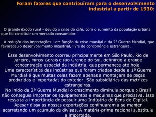Foram fatores que contribuíram para o desenvolvimento industrial a partir de 1930: O grande êxodo rural - devido a crise do café, com o aumento da população urbana que foi constituir um mercado consumidor. A redução das importações - em função da crise mundial e da 2ª Guerra Mundial, que favoreceu o desenvolvimento industrial, livre de concorrência estrangeira. Esse desenvolvimento ocorreu principalmente em São Paulo, Rio de Janeiro, Minas Gerais e Rio Grande do Sul, definindo a grande concentração espacial da indústria, que permanece até hoje. Uma característica das indústrias que foram criadas desde a 1ª Guerra Mundial é que muitas delas fazem apenas a montagem de peças produzidas e importadas do exterior. São subsidiárias das matrizes estrangeiras. No início da 2ª Guerra Mundial o crescimento diminuiu porque o Brasil não conseguia importar os equipamentos e máquinas que precisava. Isso ressalta a importância de possuir uma Indústria de Bens de Capital. Apesar disso as nossas exportações continuaram a se manter acarretando um acúmulo de divisas. A matéria-prima nacional substituiu a importada. 