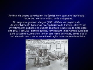 Ao final da guerra já existiam indústrias com capital e tecnologia nacionais, como a indústria de autopeças. No segundo governo Vargas (1951-1954), os projetos de desenvolvimento baseados no capitalismo de Estado, através de investimentos públicos no extinto Instituto Brasileiro do Café (IBC, em 1951), BNDES, dentre outros, forneceram importantes subsídios para Juscelino Kubitschek lançar seu Plano de Metas, ainda que a um elevado custo de internacionalização da economia brasileira. 
