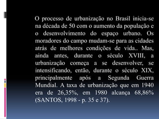 O processo de urbanização no Brasil inicia-se
na década de 50 com o aumento da população e
o desenvolvimento do espaço urbano. Os
moradores do campo mudam-se para as cidades
atrás de melhores condições de vida.. Mas,
ainda antes, durante o século XVIII, a
urbanização começa a se desenvolver, se
intensificando, então, durante o século XIX,
principalmente após a Segunda Guerra
Mundial. A taxa de urbanização que em 1940
era de 26,35%, em 1980 alcança 68,86%
(SANTOS, 1998 - p. 35 e 37).
 