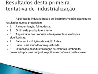 • A política de industrialização do Setembrismo não alcançou os
resultados que se pretendiam:
 1. A modernização foi modesta.
 2. O ritmo da produção era lento.
 3. A qualidade dos produtos não apresentava melhorias
significativas.
 4. Faltaram instituições de crédito fortes.
 5. Faltou uma mão-de-obra qualificada.
 • O fracasso da industrialização setembrista também foi
provocado por uma conjuntura político-económica desfavorável:
 