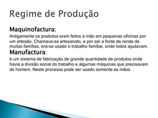 Maquinofactura:
Antigamente os produtos eram feitos a mão em pequenas oficinas por
um artesão. Chamava-se artesanato, e por ser a fonte de renda de
muitas famílias, era-se usado o trabalho familiar, onde todos ajudavam.
Manufactura:
é um sistema de fabricação de grande quantidade de produtos onde
havia a divisão social do trabalho e algumas máquinas que precisavam
do homem. Neste processo pode ser usado somente as mãos
 
