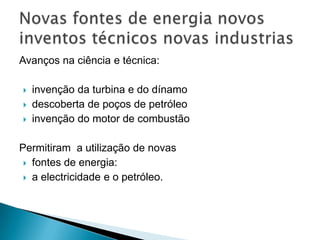 Avanços na ciência e técnica:
 invenção da turbina e do dínamo
 descoberta de poços de petróleo
 invenção do motor de combustão
Permitiram a utilização de novas
 fontes de energia:
 a electricidade e o petróleo.
 
