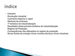  Industria
Revolução industrial
A primeira máquina a vapor
Sectores de arranque
1ª tentativa de industrialização
Resultados desta primeira tentativa de industrialização
Regime de Produção
Consequências das alterações no regime de produção
Novas fontes de energia novos inventos técnicos novas industrias
 