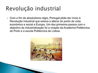  Com o fim do absolutismo régio, Portugal pôde dar início à
Revolução Industrial que estava a alterar do ponto de vista
económico e social a Europa. Um dos primeiros passos com o
objectivo da industrialização foi a criação da Academia Politécnica
do Porto e a escola Politécnica de Lisboa.
 