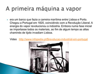  era um barco que fazia a carreira marítima entre Lisboa e Porto.
Chegou a Portugal em 1820, coincidindo com a Revolução Liberal. A
energia do vapor revolucionou a indústria. Embora numa fase inicial
se importasse todos os materiais, ao fim de algum tempo as altas
chaminés de tijolo invadiam Lisboa.
Video http://www.infopedia.pt/$revolucao-industrial-em-portugal
 