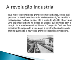  teve maior incidência nos grandes centros urbanos, o que atrai
pessoas do interior em busca de melhores condições de vida e
mais riqueza. No final do séc. XIX e início do séc. XX observa-se
uma expansão urbana na cidade de Lisboa, que coincide com a
criação da zona das Avenidas Novas e Campo de Ourique. Este
crescimento exagerado levou a que a construção não fosse de
grande qualidade e houvesse grande especulação imobiliária.
 