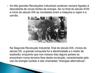  As três grandes Revoluções Industriais andaram sempre ligadas à
descoberta de novas fontes de energia. Se no final do século XVIII
e início do século XIX as novidades eram a máquina a vapor e o
carvão.
Na Segunda Revolução Industrial, final do século XIX, inícios do
século XX, a grande conquista foi a electricidade e o motor de
explosão; enquanto que nos nossos dias alguns países se
encontram numa terceira fase desta revolução, caracterizada pelo
uso da energia nuclear e das chamadas ''energias alternativas".
 