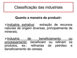 Classificação das industriais
Quanto a maneira de produzir:
Indústria extrativa: extração de recursos
naturais de origem diversas, principalmente de
minerais;
Industria
de
beneficiamento
ou
processamento: beneficiam ou refinam os
produtos, ex.: refinarias de petróleo e
beneficiamento de cereais.

 