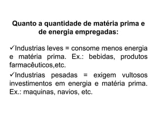 Quanto a quantidade de matéria prima e
de energia empregadas:
Industrias leves = consome menos energia
e matéria prima. Ex.: bebidas, produtos
farmacêuticos,etc.
Industrias pesadas = exigem vultosos
investimentos em energia e matéria prima.
Ex.: maquinas, navios, etc.

 