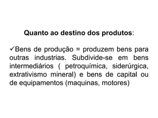 Quanto ao destino dos produtos:
Bens de produção = produzem bens para
outras industrias. Subdivide-se em bens
intermediários ( petroquímica, siderúrgica,
extrativismo mineral) e bens de capital ou
de equipamentos (maquinas, motores)

 